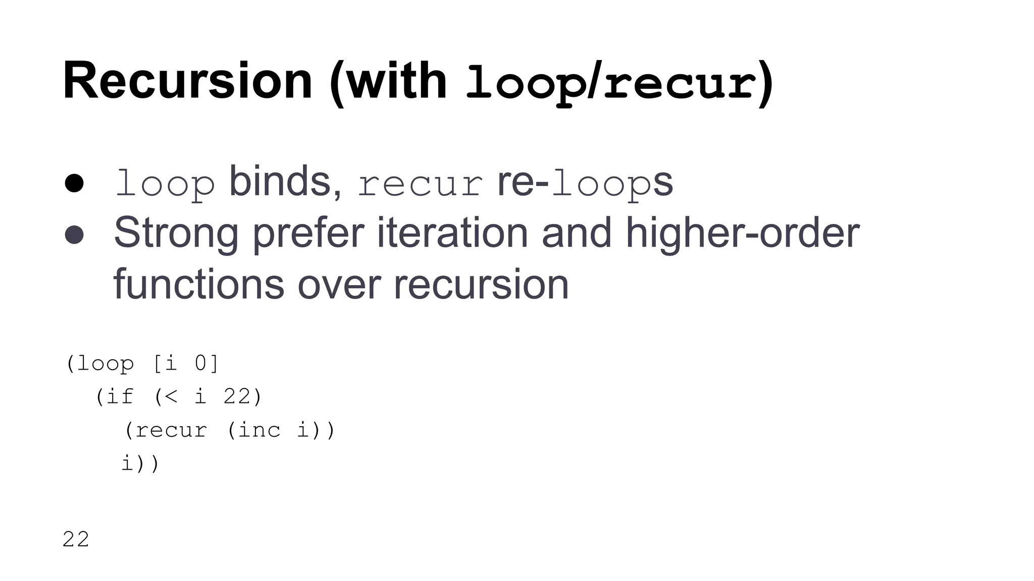 Recursion (with loop/recur)
● loop binds, recur re-loops
● Strong prefer iteration and higher-order
functions over recursion
(loop [i 0]
(if (< i 22)
(recur (inc i))
i))
22

 