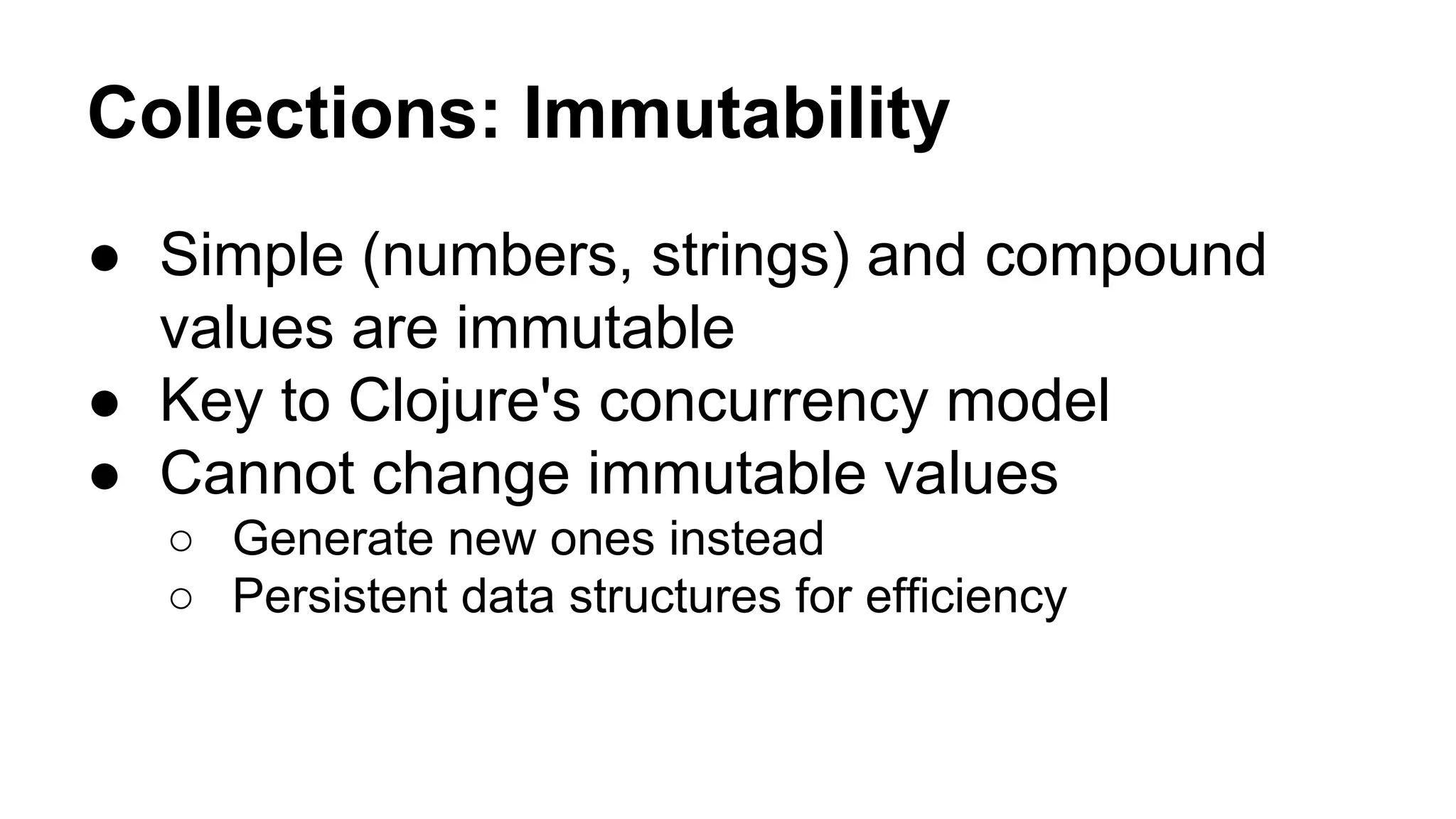 Collections: Immutability
● Simple (numbers, strings) and compound
values are immutable
● Key to Clojure's concurrency model
● Cannot change immutable values
○ Generate new ones instead
○ Persistent data structures for efficiency

 