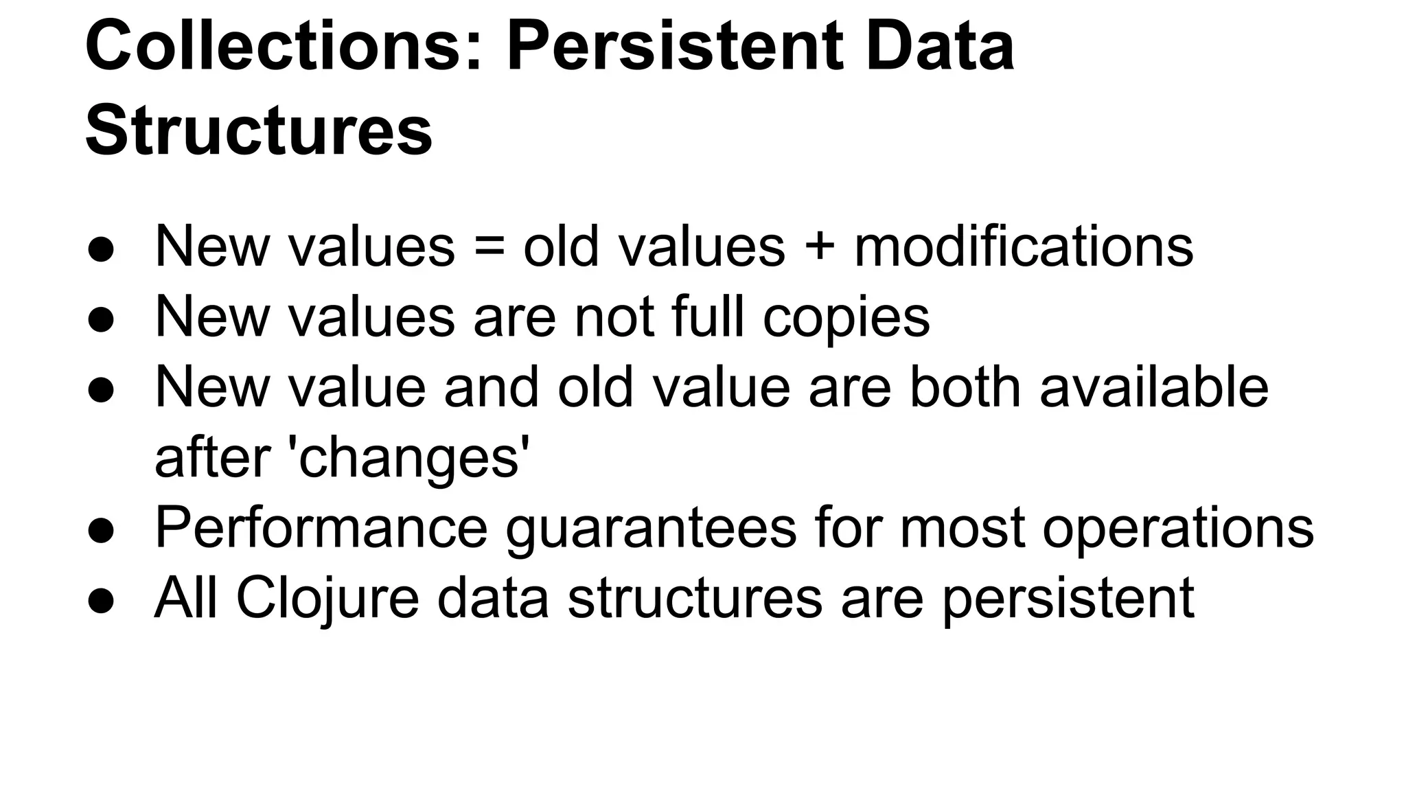 Collections: Persistent Data
Structures
● New values = old values + modifications
● New values are not full copies
● New value and old value are both available
after 'changes'
● Performance guarantees for most operations
● All Clojure data structures are persistent

 