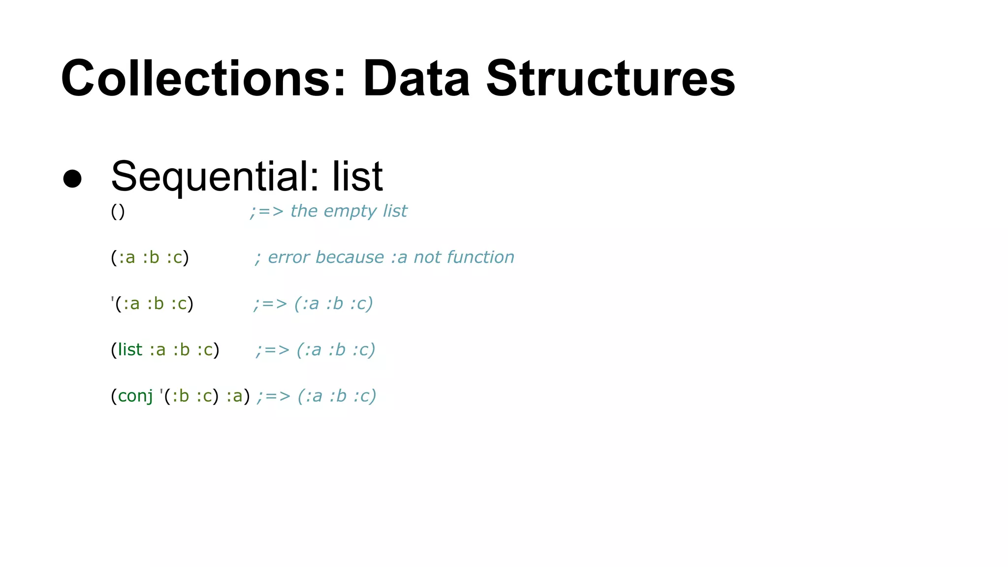 Collections: Data Structures
● Sequential: list
()

;=> the empty list

(:a :b :c)

; error because :a not function

'(:a :b :c)

;=> (:a :b :c)

(list :a :b :c)

;=> (:a :b :c)

(conj '(:b :c) :a) ;=> (:a :b :c)

 