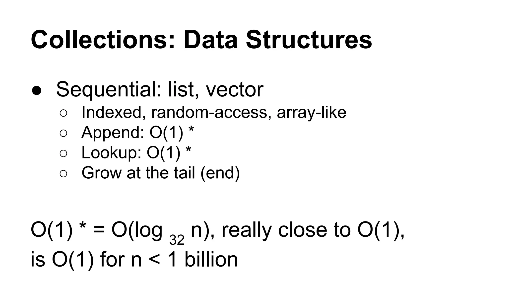 Collections: Data Structures
● Sequential: list, vector
○
○
○
○

Indexed, random-access, array-like
Append: O(1) *
Lookup: O(1) *
Grow at the tail (end)

O(1) * = O(log 32 n), really close to O(1),
is O(1) for n < 1 billion

 