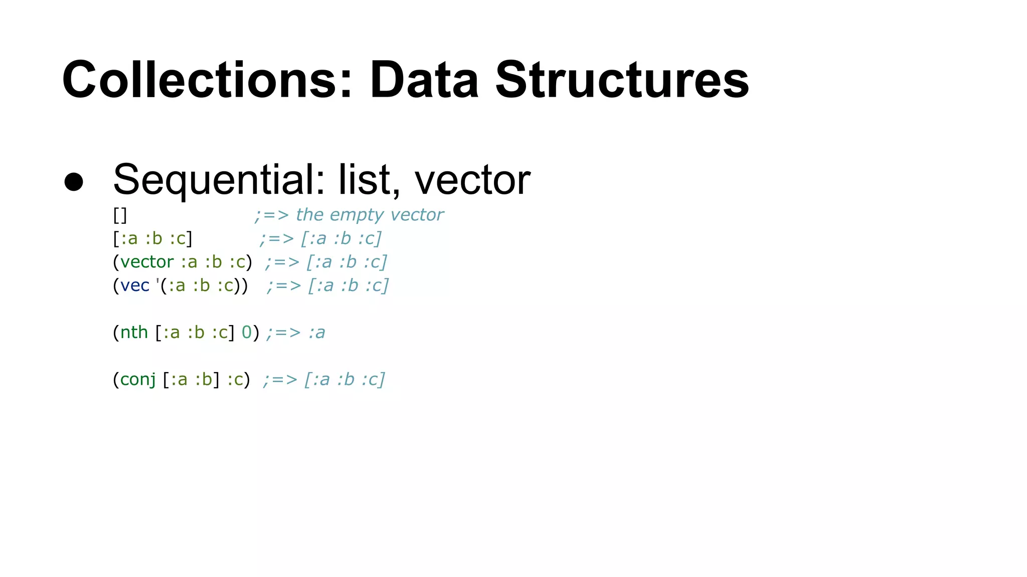 Collections: Data Structures
● Sequential: list, vector
[]
;=> the empty vector
[:a :b :c]
;=> [:a :b :c]
(vector :a :b :c) ;=> [:a :b :c]
(vec '(:a :b :c)) ;=> [:a :b :c]
(nth [:a :b :c] 0) ;=> :a
(conj [:a :b] :c) ;=> [:a :b :c]

 