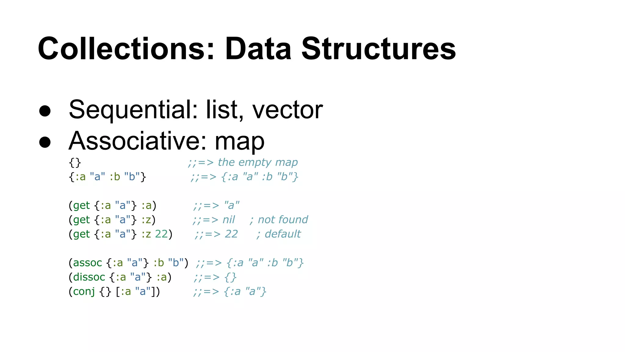 Collections: Data Structures
● Sequential: list, vector
● Associative: map
{}
{:a "a" :b "b"}
(get {:a "a"} :a)
(get {:a "a"} :z)
(get {:a "a"} :z 22)

;;=> the empty map
;;=> {:a "a" :b "b"}
;;=> "a"
;;=> nil ; not found
;;=> 22
; default

(assoc {:a "a"} :b "b") ;;=> {:a "a" :b "b"}
(dissoc {:a "a"} :a)
;;=> {}
(conj {} [:a "a"])
;;=> {:a "a"}

 