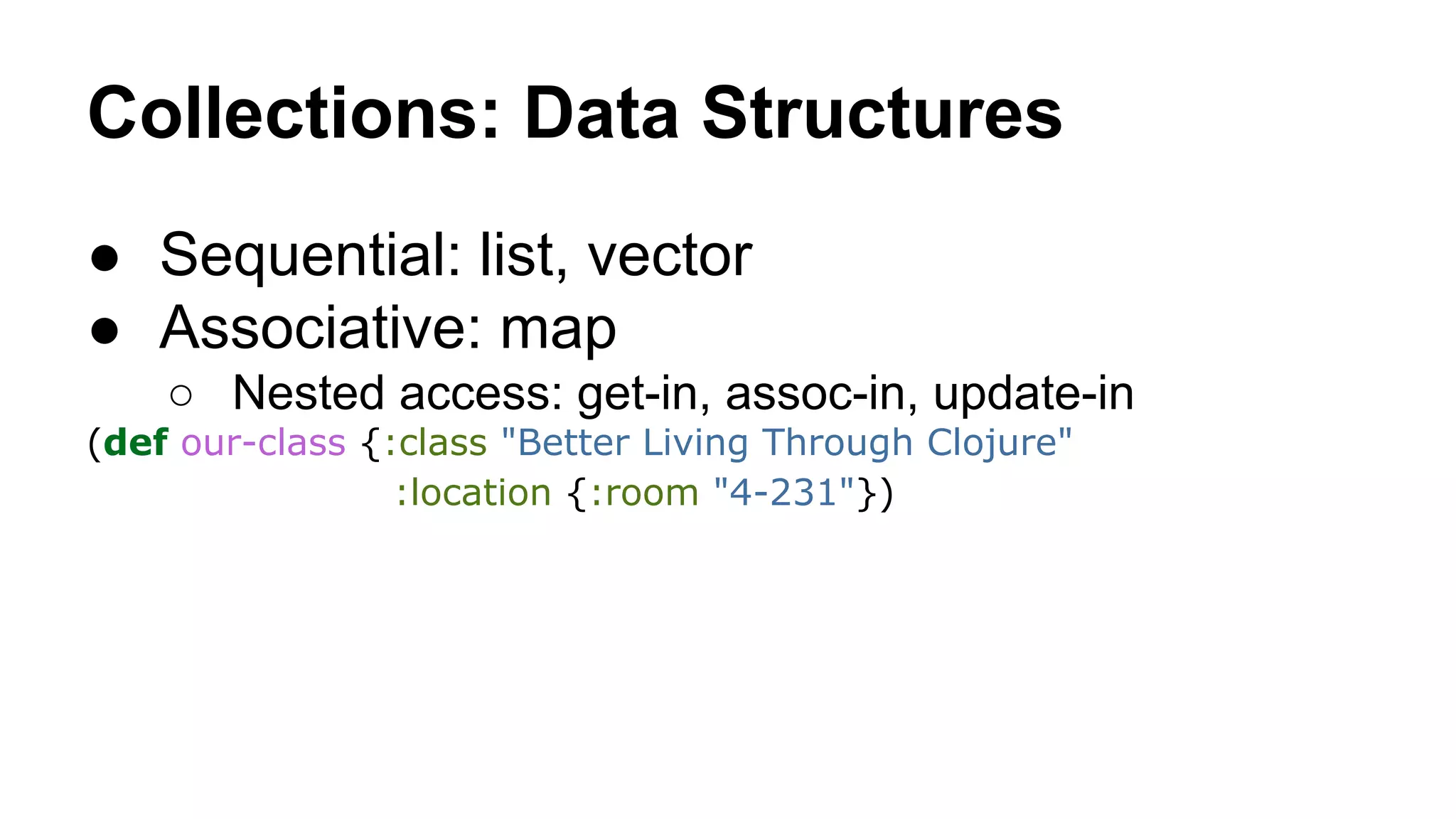 Collections: Data Structures
● Sequential: list, vector
● Associative: map
○ Nested access: get-in, assoc-in, update-in
(def our-class {:class "Better Living Through Clojure"
:location {:room "4-231"})

 