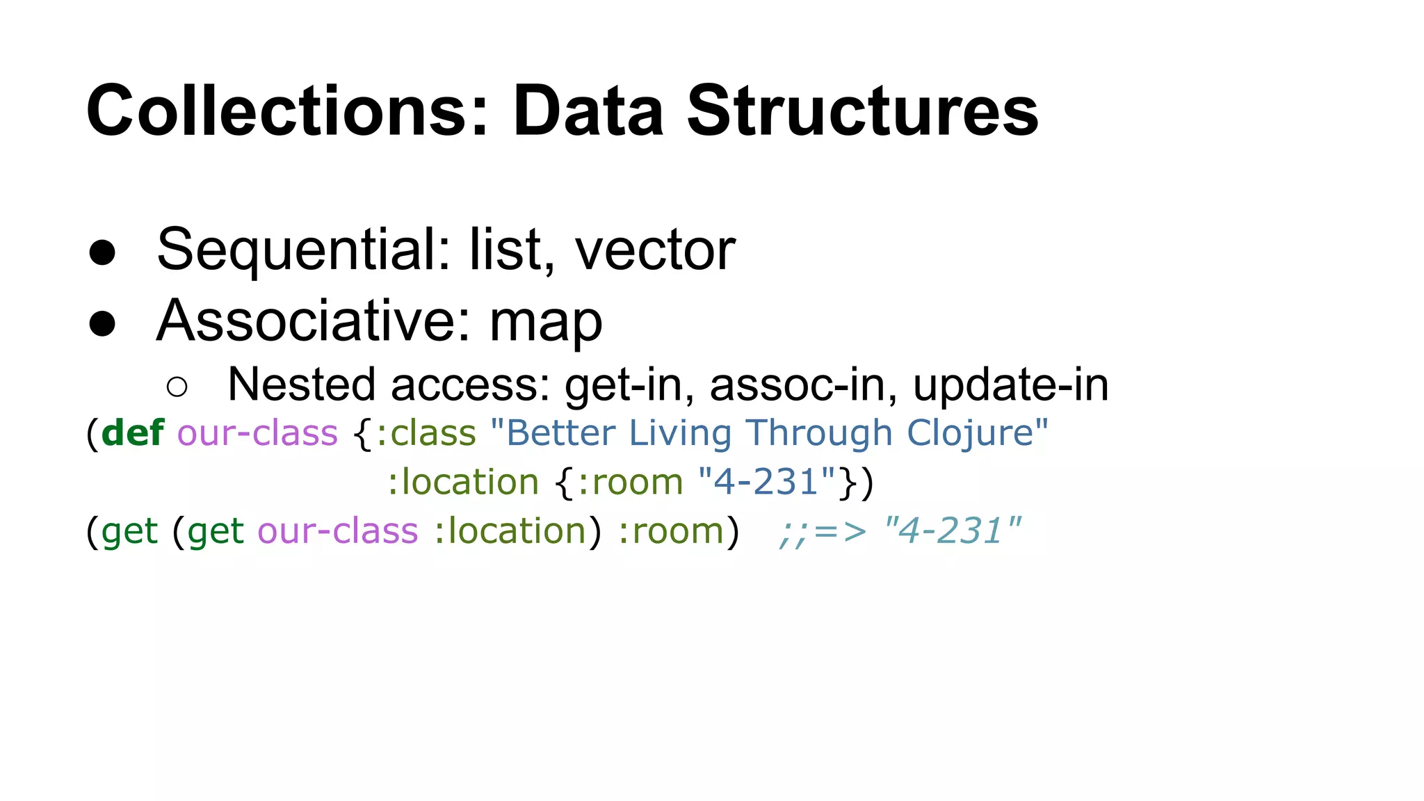 Collections: Data Structures
● Sequential: list, vector
● Associative: map
○ Nested access: get-in, assoc-in, update-in
(def our-class {:class "Better Living Through Clojure"
:location {:room "4-231"})
(get (get our-class :location) :room) ;;=> "4-231"

 