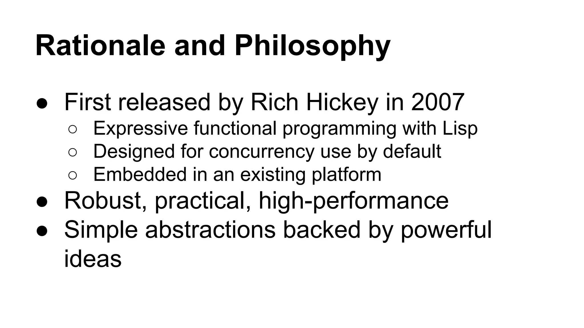 Rationale and Philosophy
● First released by Rich Hickey in 2007
○ Expressive functional programming with Lisp
○ Designed for concurrency use by default
○ Embedded in an existing platform

● Robust, practical, high-performance
● Simple abstractions backed by powerful
ideas

 