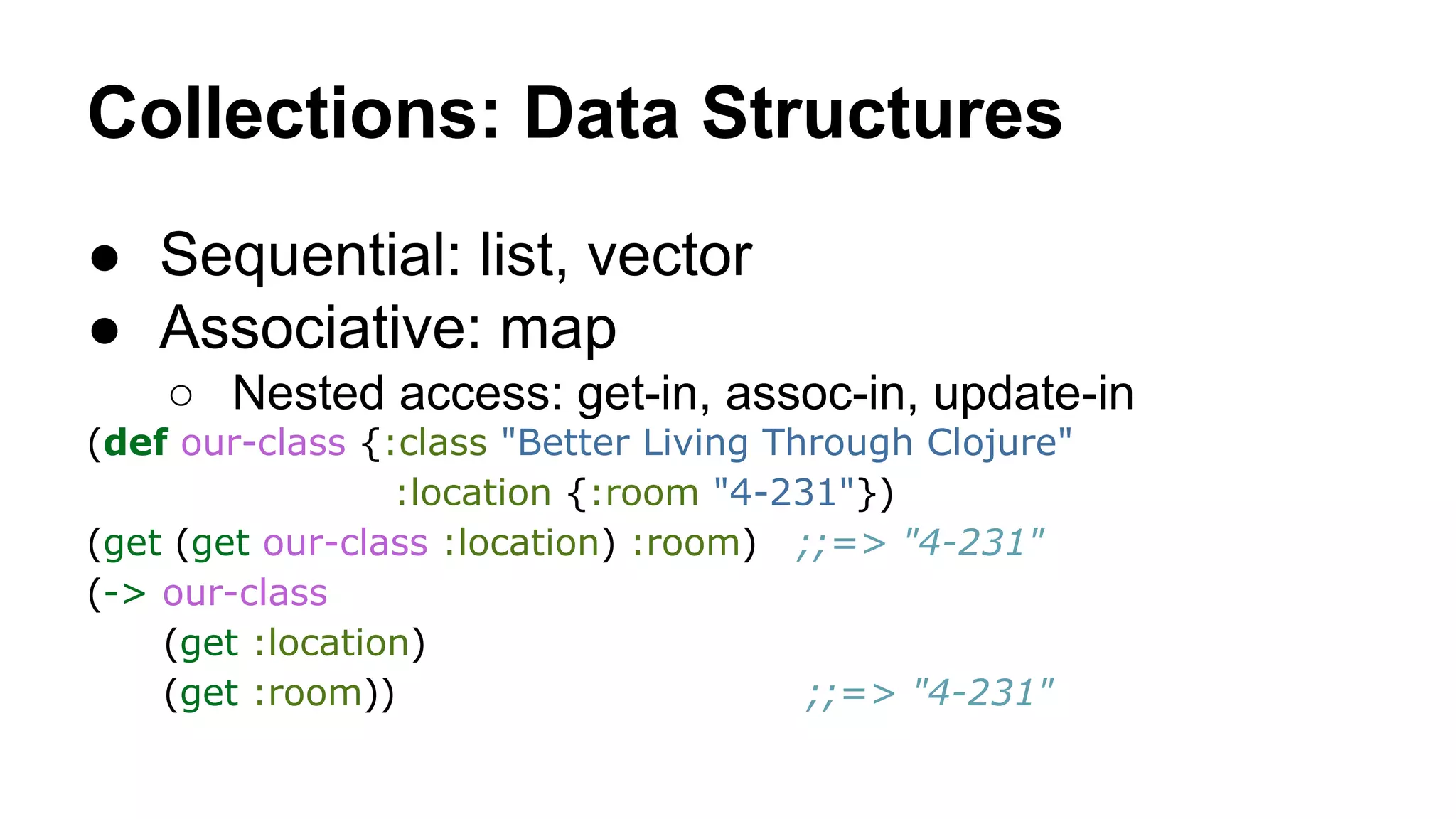 Collections: Data Structures
● Sequential: list, vector
● Associative: map
○ Nested access: get-in, assoc-in, update-in
(def our-class {:class "Better Living Through Clojure"
:location {:room "4-231"})
(get (get our-class :location) :room) ;;=> "4-231"
(-> our-class
(get :location)
(get :room))
;;=> "4-231"

 