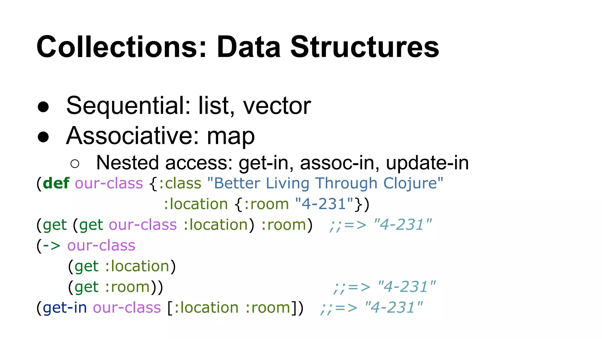 Collections: Data Structures
● Sequential: list, vector
● Associative: map
○ Nested access: get-in, assoc-in, update-in
(def our-class {:class "Better Living Through Clojure"
:location {:room "4-231"})
(get (get our-class :location) :room) ;;=> "4-231"
(-> our-class
(get :location)
(get :room))
;;=> "4-231"
(get-in our-class [:location :room]) ;;=> "4-231"

 