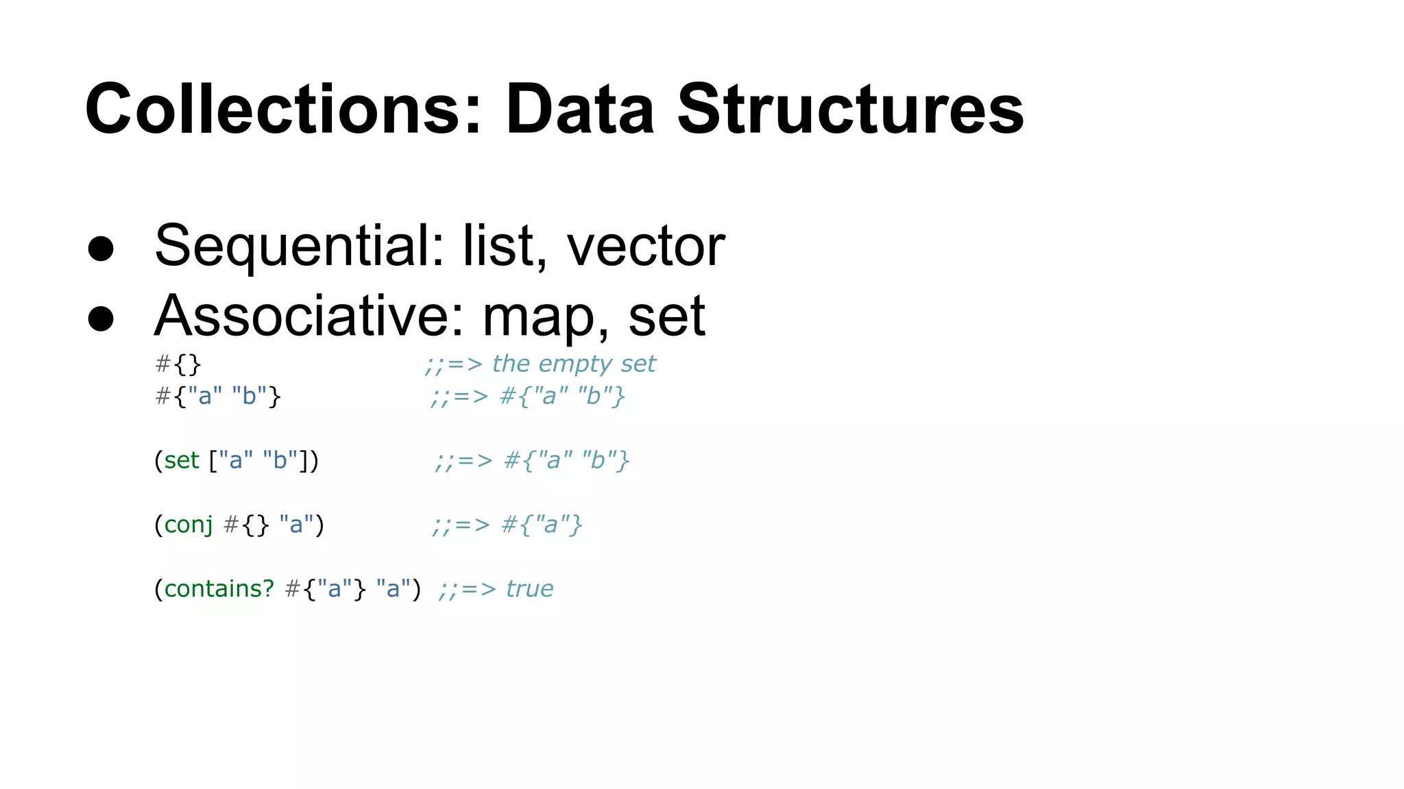 Collections: Data Structures
● Sequential: list, vector
● Associative: map, set
#{}
#{"a" "b"}

;;=> the empty set
;;=> #{"a" "b"}

(set ["a" "b"])

;;=> #{"a" "b"}

(conj #{} "a")

;;=> #{"a"}

(contains? #{"a"} "a") ;;=> true

 