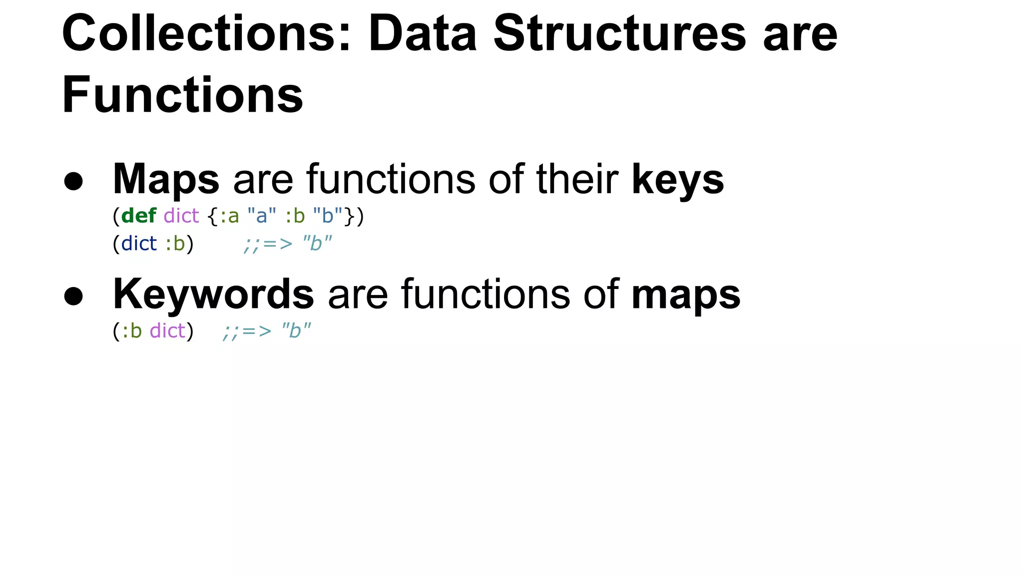 Collections: Data Structures are
Functions
● Maps are functions of their keys
(def dict {:a "a" :b "b"})
(dict :b)
;;=> "b"

● Keywords are functions of maps
(:b dict)

;;=> "b"

 
