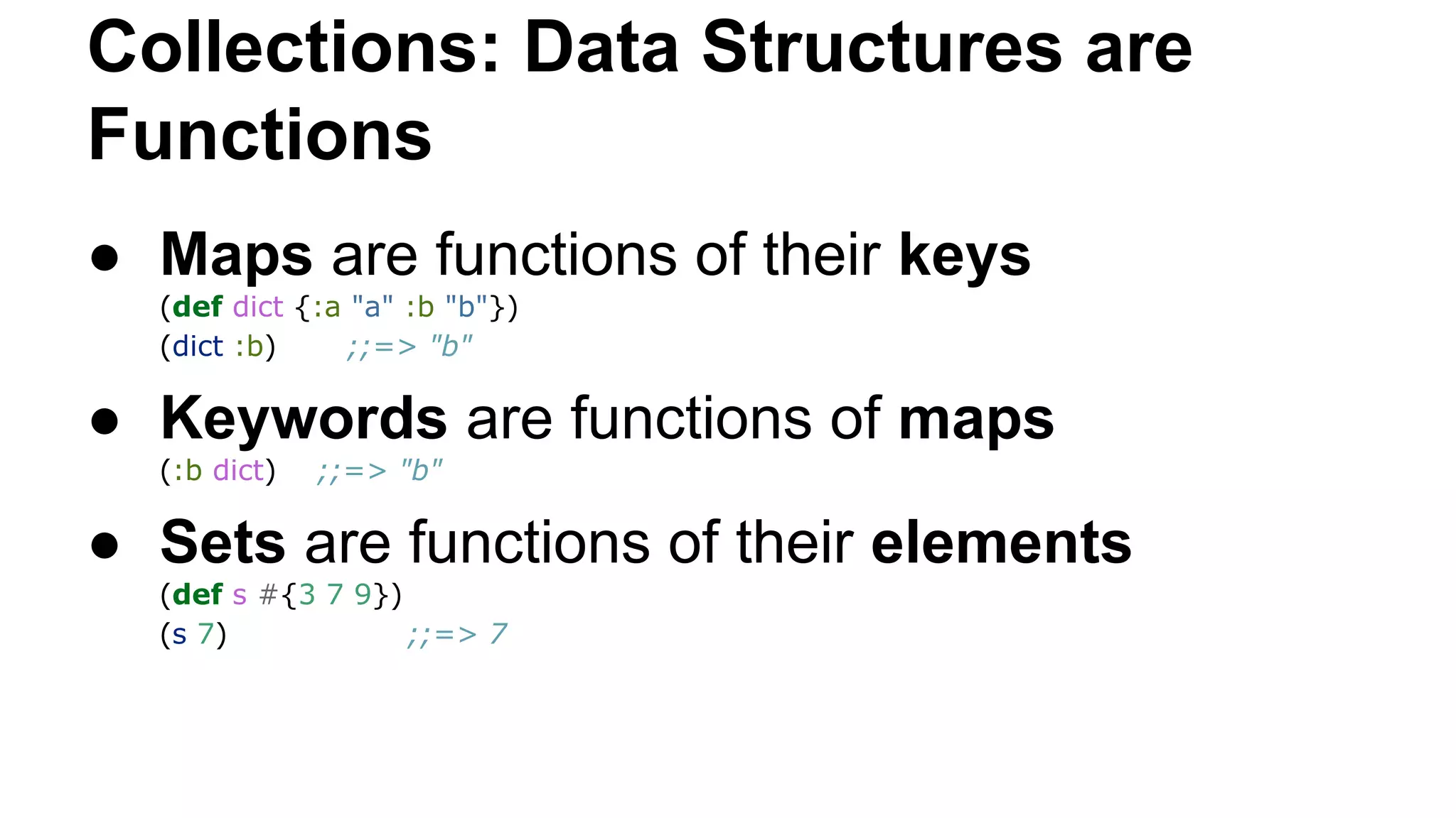 Collections: Data Structures are
Functions
● Maps are functions of their keys
(def dict {:a "a" :b "b"})
(dict :b)
;;=> "b"

● Keywords are functions of maps
(:b dict)

;;=> "b"

● Sets are functions of their elements
(def s #{3 7 9})
(s 7)
;;=> 7

 