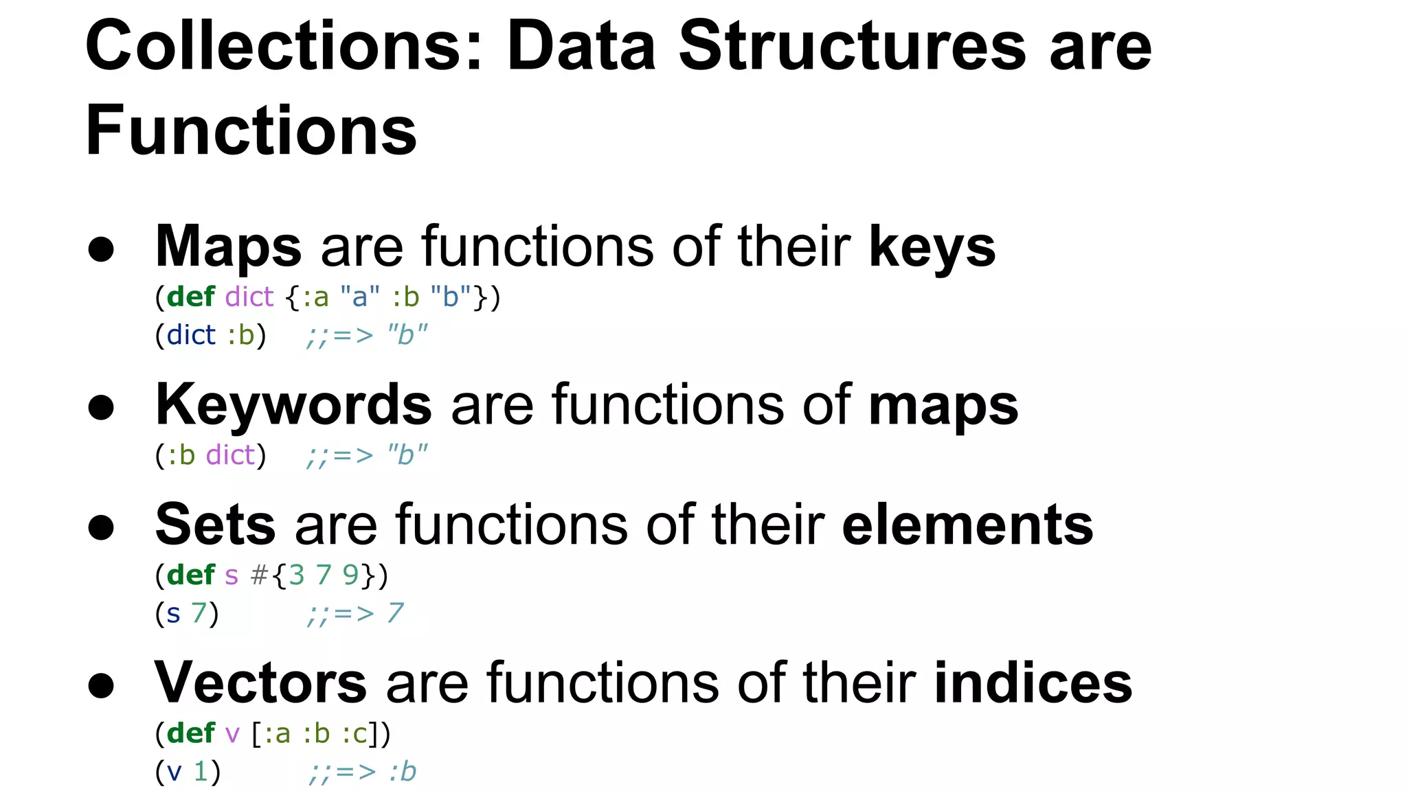 Collections: Data Structures are
Functions
● Maps are functions of their keys
(def dict {:a "a" :b "b"})
(dict :b) ;;=> "b"

● Keywords are functions of maps
(:b dict)

;;=> "b"

● Sets are functions of their elements
(def s #{3 7 9})
(s 7)
;;=> 7

● Vectors are functions of their indices
(def v [:a :b :c])
(v 1)
;;=> :b

 