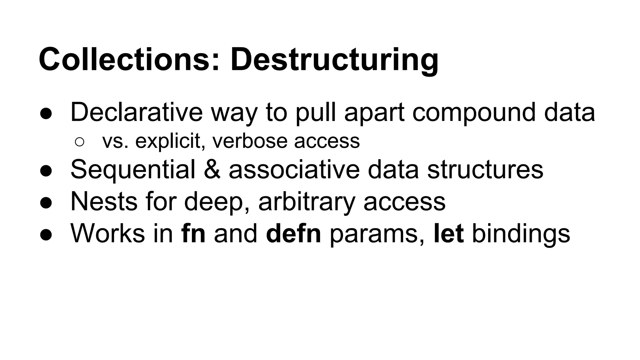 Collections: Destructuring
● Declarative way to pull apart compound data
○ vs. explicit, verbose access

● Sequential & associative data structures
● Nests for deep, arbitrary access
● Works in fn and defn params, let bindings

 