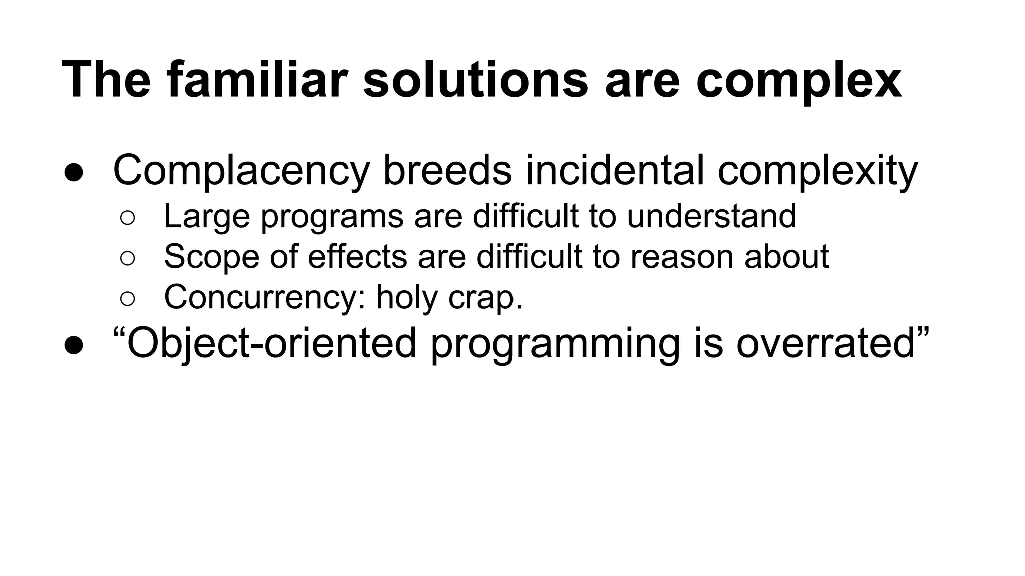 The familiar solutions are complex
● Complacency breeds incidental complexity
○ Large programs are difficult to understand
○ Scope of effects are difficult to reason about
○ Concurrency: holy crap.

● “Object-oriented programming is overrated”

 