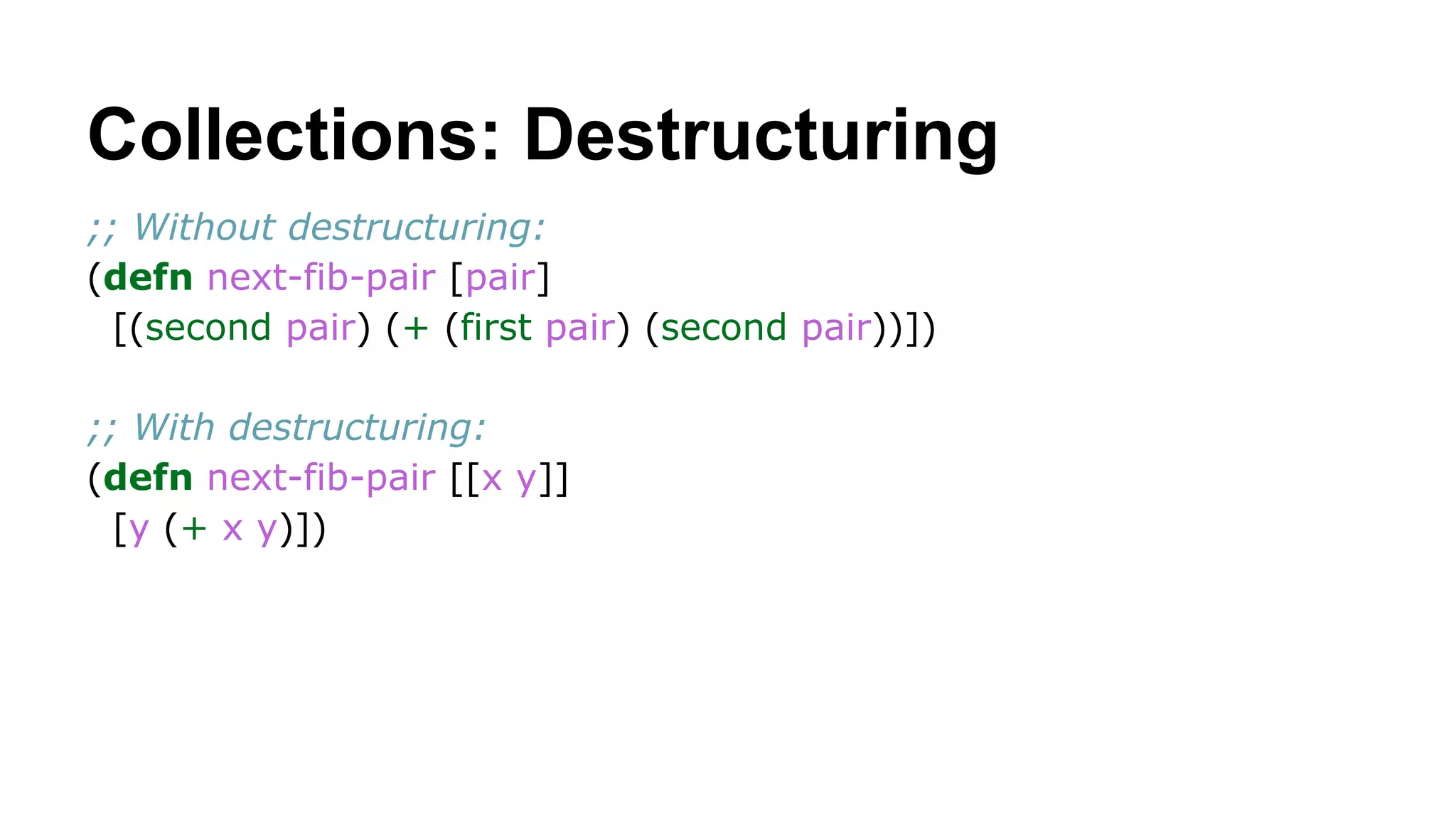 Collections: Destructuring
;; Without destructuring:
(defn next-fib-pair [pair]
[(second pair) (+ (first pair) (second pair))])
;; With destructuring:
(defn next-fib-pair [[x y]]
[y (+ x y)])

 