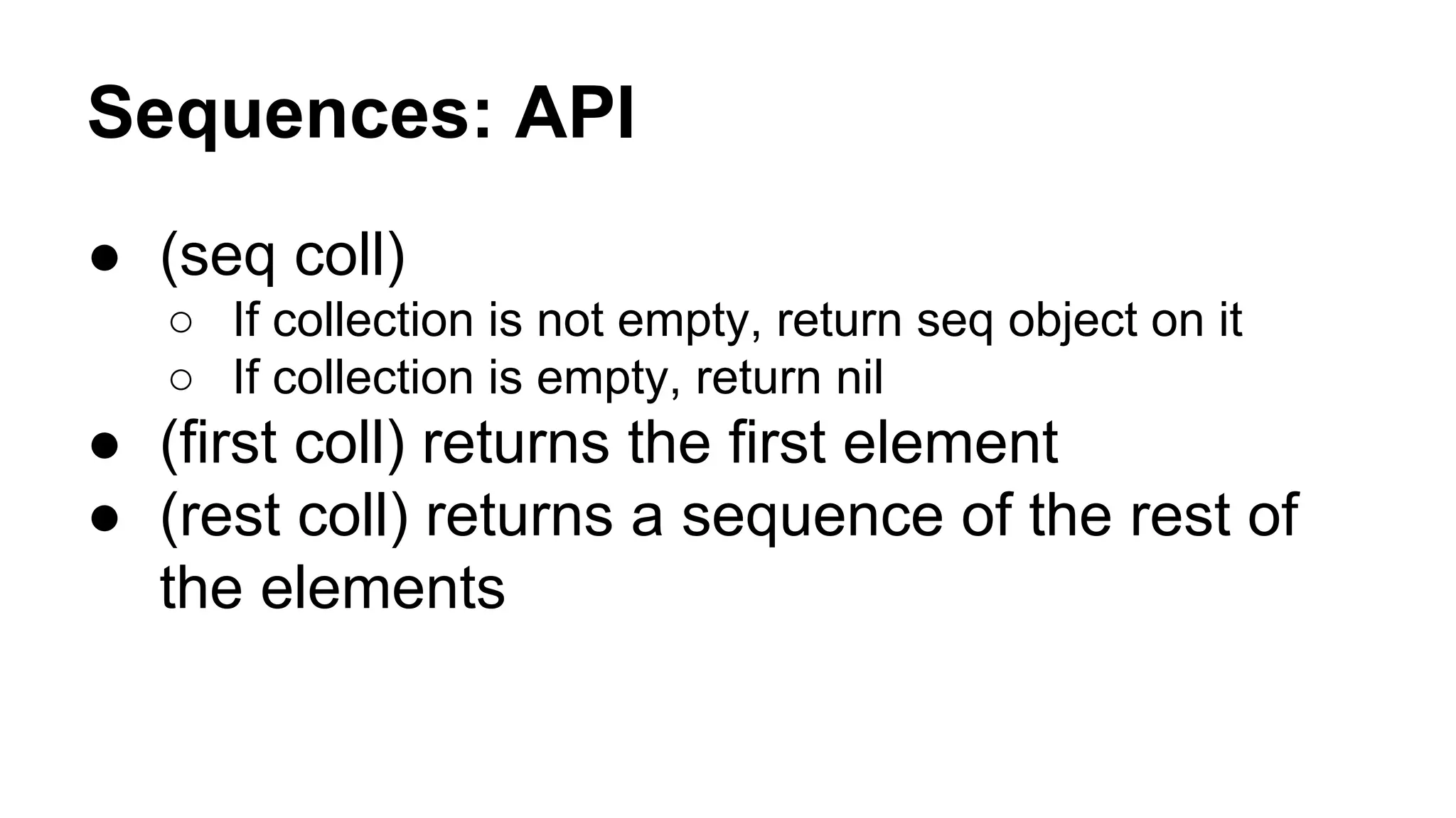 Sequences: API
● (seq coll)
○ If collection is not empty, return seq object on it
○ If collection is empty, return nil

● (first coll) returns the first element
● (rest coll) returns a sequence of the rest of
the elements

 