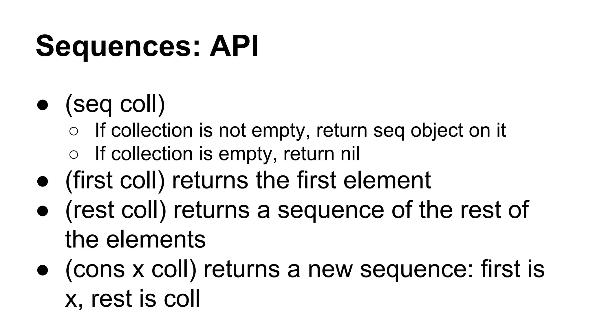 Sequences: API
● (seq coll)
○ If collection is not empty, return seq object on it
○ If collection is empty, return nil

● (first coll) returns the first element
● (rest coll) returns a sequence of the rest of
the elements
● (cons x coll) returns a new sequence: first is
x, rest is coll

 