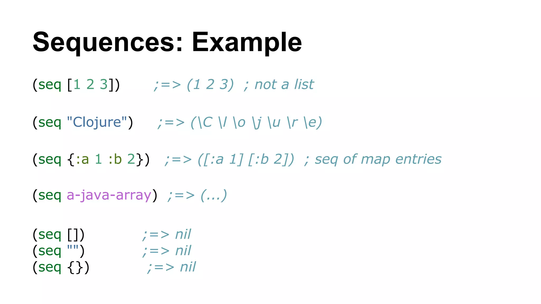 Sequences: Example
(seq [1 2 3])

;=> (1 2 3) ; not a list

(seq "Clojure")

;=> (C l o j u r e)

(seq {:a 1 :b 2})

;=> ([:a 1] [:b 2]) ; seq of map entries

(seq a-java-array) ;=> (...)
(seq [])
(seq "")
(seq {})

;=> nil
;=> nil
;=> nil

 