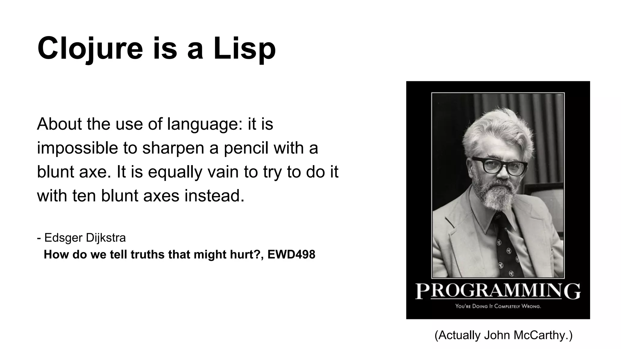 Clojure is a Lisp
About the use of language: it is
impossible to sharpen a pencil with a
blunt axe. It is equally vain to try to do it
with ten blunt axes instead.
- Edsger Dijkstra
How do we tell truths that might hurt?, EWD498

(Actually John McCarthy.)

 