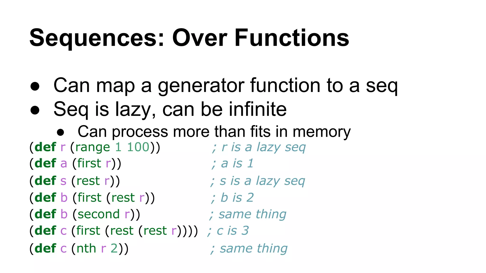 Sequences: Over Functions
● Can map a generator function to a seq
● Seq is lazy, can be infinite
● Can process more than fits in memory
(def
(def
(def
(def
(def
(def
(def

r (range 1 100))
; r is a lazy seq
a (first r))
; a is 1
s (rest r))
; s is a lazy seq
b (first (rest r))
; b is 2
b (second r))
; same thing
c (first (rest (rest r)))) ; c is 3
c (nth r 2))
; same thing

 