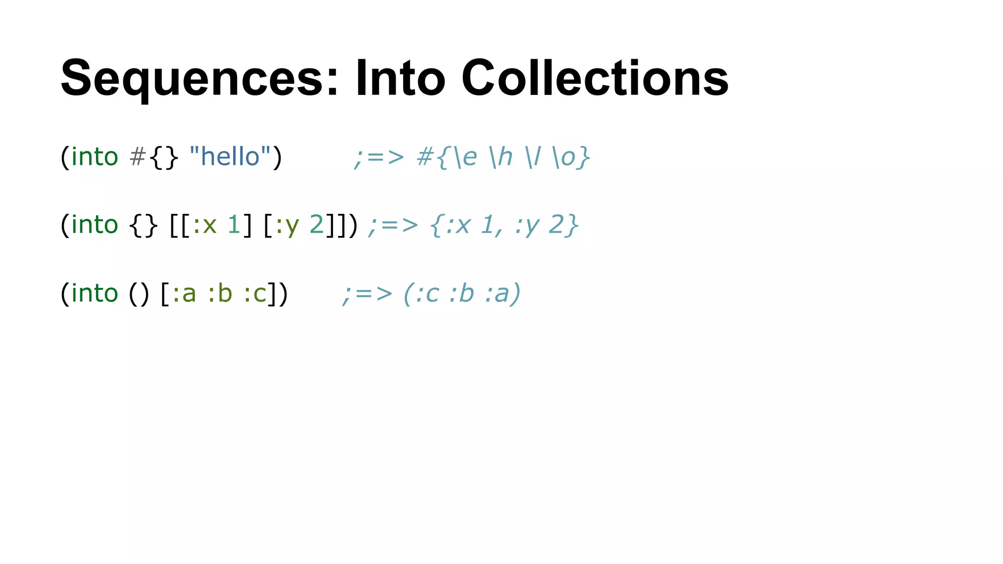 Sequences: Into Collections
(into #{} "hello")

;=> #{e h l o}

(into {} [[:x 1] [:y 2]]) ;=> {:x 1, :y 2}
(into () [:a :b :c])

;=> (:c :b :a)

 