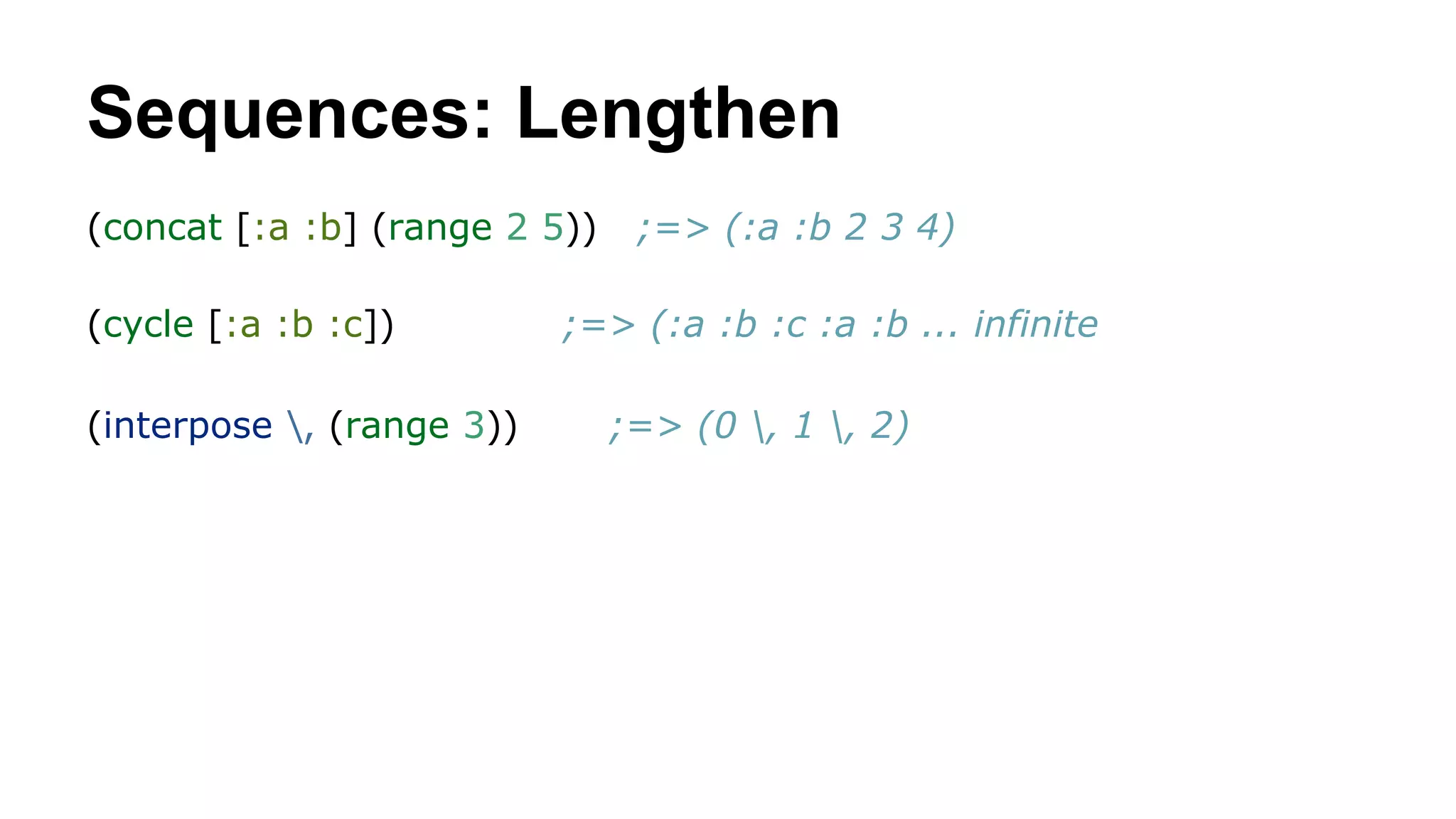 Sequences: Lengthen
(concat [:a :b] (range 2 5))
(cycle [:a :b :c])
(interpose , (range 3))

;=> (:a :b 2 3 4)

;=> (:a :b :c :a :b ... infinite
;=> (0 , 1 , 2)

 