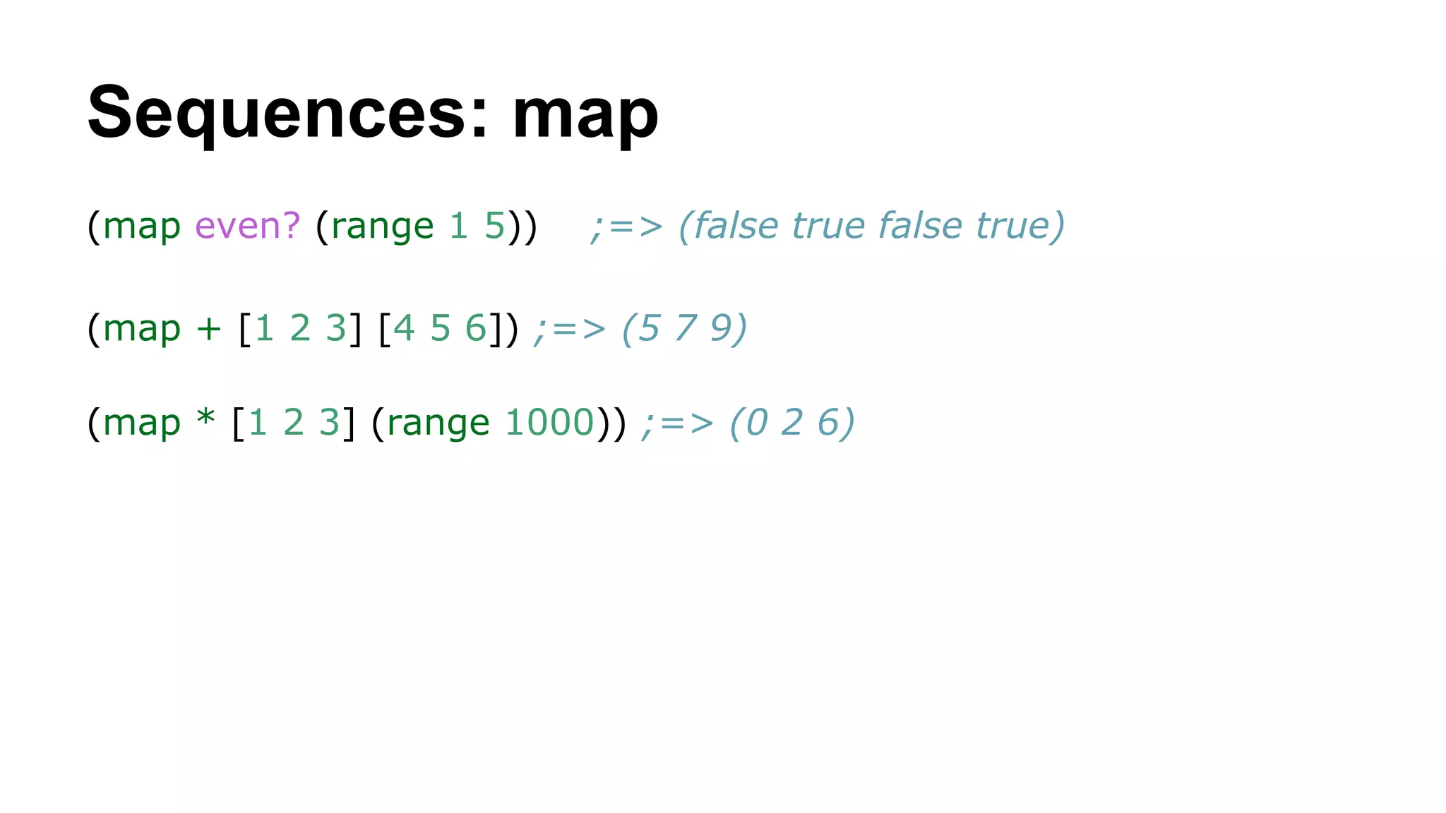 Sequences: map
(map even? (range 1 5))

;=> (false true false true)

(map + [1 2 3] [4 5 6]) ;=> (5 7 9)
(map * [1 2 3] (range 1000)) ;=> (0 2 6)

 