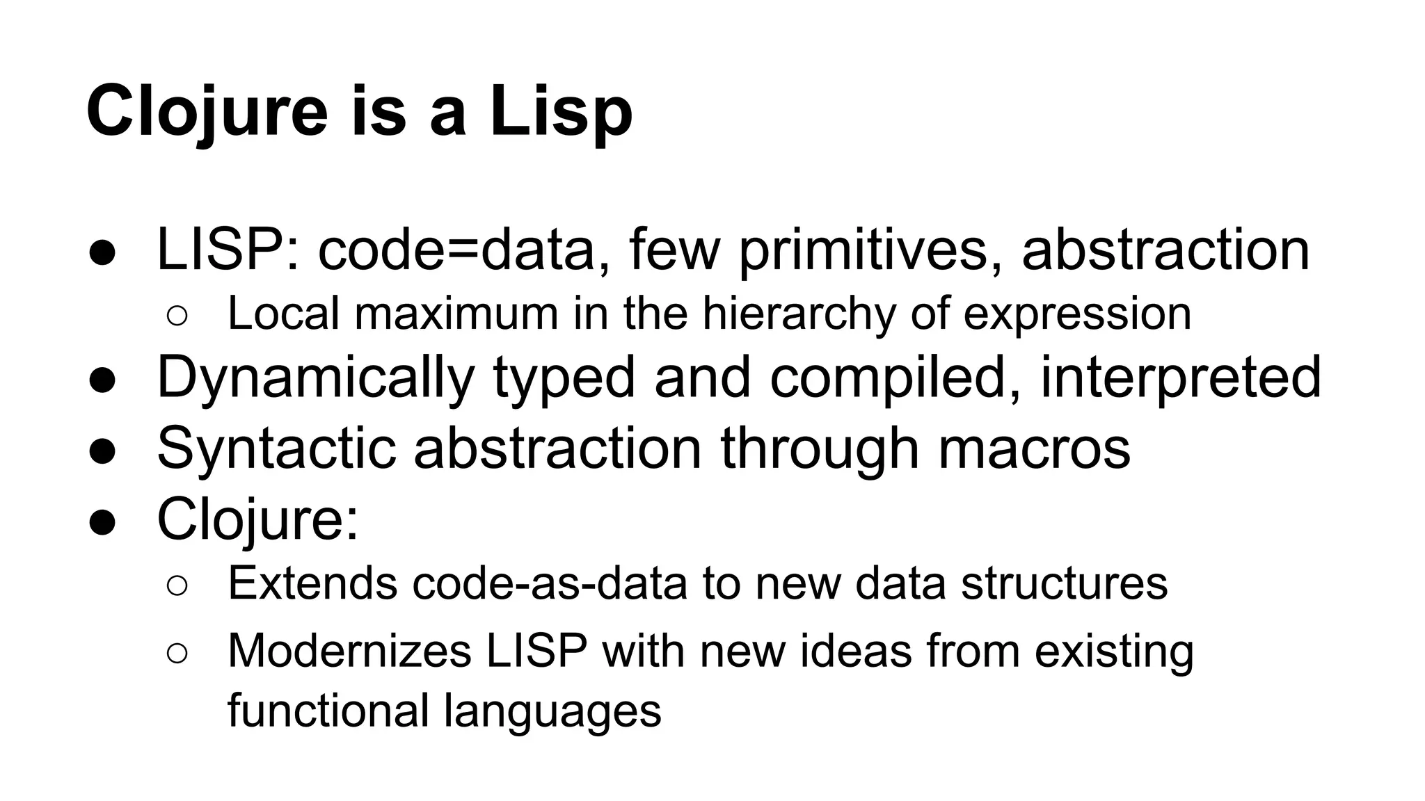 Clojure is a Lisp
● LISP: code=data, few primitives, abstraction
○ Local maximum in the hierarchy of expression

● Dynamically typed and compiled, interpreted
● Syntactic abstraction through macros
● Clojure:
○ Extends code-as-data to new data structures
○ Modernizes LISP with new ideas from existing
functional languages

 