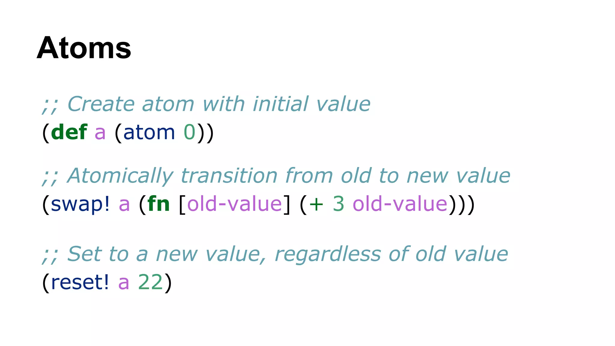 Atoms
;; Create atom with initial value
(def a (atom 0))
;; Atomically transition from old to new value
(swap! a (fn [old-value] (+ 3 old-value)))
;; Set to a new value, regardless of old value
(reset! a 22)

 