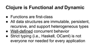 Clojure is Functional and Dynamic
● Functions are first-class
● All data structures are immutable, persistent,
recursive, and support heterogeneous types
● Well-defined concurrent behavior
● Strict typing (i.e., Haskell, OCaml) is not
everyone nor needed for every application

 