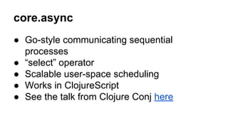core.async
● Go-style communicating sequential
processes
● “select” operator
● Scalable user-space scheduling
● Works in ClojureScript
● See the talk from Clojure Conj here

 