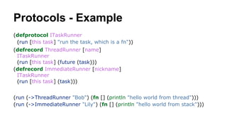 Protocols - Example
(defprotocol ITaskRunner
(run [this task] "run the task, which is a fn"))
(defrecord ThreadRunner [name]
ITaskRunner
(run [this task] (future (task)))
(defrecord ImmediateRunner [nickname]
ITaskRunner
(run [this task] (task)))
(run (->ThreadRunner "Bob") (fn [] (println "hello world from thread")))
(run (->ImmediateRunner "Lily") (fn [] (println "hello world from stack")))

 