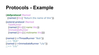 Protocols - Example
(defprotocol INamed
(named [this] "Return the name of this"))
(extend-protocol INamed
TaskRunner
(named [this] (:name this))
ImmediateRunner
(named [this] (:nickname this)))
(named (->ThreadRunner "Bob"))
;;=> "Bob"
(named (->ImmediateRunner "Lily"))
;;=> "Lily"

 