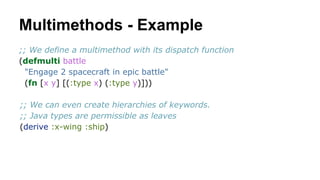 Multimethods - Example
;; We define a multimethod with its dispatch function
(defmulti battle
"Engage 2 spacecraft in epic battle"
(fn [x y] [(:type x) (:type y)]))
;; We can even create hierarchies of keywords.
;; Java types are permissible as leaves
(derive :x-wing :ship)

 