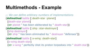 Multimethods - Example
;; We can define arbitrary numbers of implementations
(defmethod battle [:death-star :planet]
[death-star planet]
(str planet " has been obliterated by " death-star))
(defmethod battle [:ship :star-destroyer]
[ship destroyer]
(str ship " has been eliminated by " destroyer "defenses"))
(defmethod battle [:x-wing :death-star]
[x-wing death-star]
(str x-wing " perfectly shot its proton torpedoes into " death-star))

 