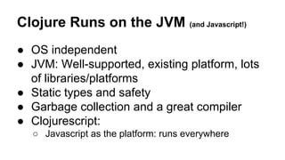 Clojure Runs on the JVM (and Javascript!)
● OS independent
● JVM: Well-supported, existing platform, lots
of libraries/platforms
● Static types and safety
● Garbage collection and a great compiler
● Clojurescript:
○ Javascript as the platform: runs everywhere

 