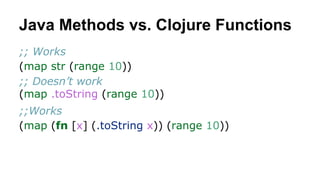 Java Methods vs. Clojure Functions
;; Works
(map str (range 10))
;; Doesn’t work
(map .toString (range 10))
;;Works
(map (fn [x] (.toString x)) (range 10))

 