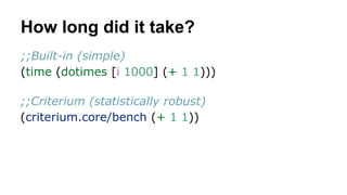 How long did it take?
;;Built-in (simple)
(time (dotimes [i 1000] (+ 1 1)))
;;Criterium (statistically robust)
(criterium.core/bench (+ 1 1))

 