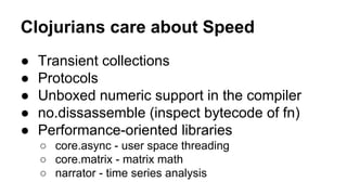 Clojurians care about Speed
●
●
●
●
●

Transient collections
Protocols
Unboxed numeric support in the compiler
no.dissassemble (inspect bytecode of fn)
Performance-oriented libraries
○ core.async - user space threading
○ core.matrix - matrix math
○ narrator - time series analysis

 