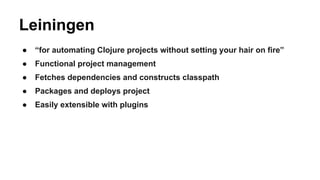 Leiningen
●

“for automating Clojure projects without setting your hair on fire”

●

Functional project management

●

Fetches dependencies and constructs classpath

●

Packages and deploys project

●

Easily extensible with plugins

 