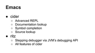 Emacs
● cider
○
○
○
○

Advanced REPL
Documentation lookup
Symbol completion
Source lookup

● ritz
○ Stepping debugger via JVM’s debugging API
○ All features of cider

 
