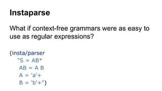 Instaparse
What if context-free grammars were as easy to
use as regular expressions?
(insta/parser
"S = AB*
AB = A B
A = 'a'+
B = 'b'+")

 