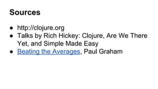 Sources
● http://clojure.org
● Talks by Rich Hickey: Clojure, Are We There
Yet, and Simple Made Easy
● Beating the Averages, Paul Graham

 