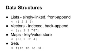 Data Structures
● Lists - singly-linked, front-append
○ (1 2 3 4)

● Vectors - indexed, back-append
○ [:a 2 3 “4”]

● Maps - key/value store
○ {:a 2 :b 4}

● Sets
○ #{:a :b :c :d}

 