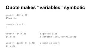 Quote makes “variables” symbolic
user=> (def x 3)
#'user/x
user=> (+ x 2)
5
user=> '(+ x 2)
(+ x 2)

;; quoted list
;; returns list, unevaluated

user=> (quote (+ x 2))
(+ x 2)

;; same as above

 