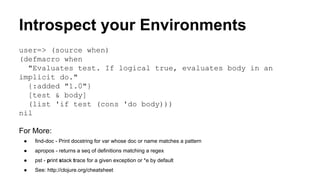 Introspect your Environments
user=> (source when)
(defmacro when
"Evaluates test. If logical true, evaluates body in an
implicit do."
{:added "1.0"}
[test & body]
(list 'if test (cons 'do body)))
nil
For More:
●

find-doc - Print docstring for var whose doc or name matches a pattern

●

apropos - returns a seq of definitions matching a regex

●

pst - print stack trace for a given exception or *e by default

●

See: http://clojure.org/cheatsheet

 