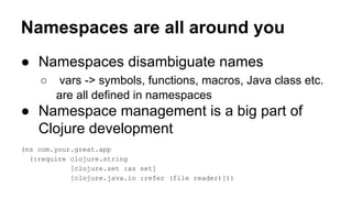 Namespaces are all around you
● Namespaces disambiguate names
○

vars -> symbols, functions, macros, Java class etc.
are all defined in namespaces

● Namespace management is a big part of
Clojure development
(ns com.your.great.app
(:require clojure.string
[clojure.set :as set]
[clojure.java.io :refer (file reader)]))

 