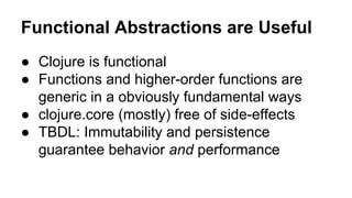 Functional Abstractions are Useful
● Clojure is functional
● Functions and higher-order functions are
generic in a obviously fundamental ways
● clojure.core (mostly) free of side-effects
● TBDL: Immutability and persistence
guarantee behavior and performance

 