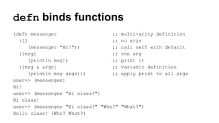 defn binds functions
(defn messenger
;;
([]
;;
(messenger "Hi!"))
;;
([msg]
;;
(println msg))
;;
([msg & args]
;;
(println msg args)))
;;
user=> (messenger)
Hi!
user=> (messenger "Hi class!")
Hi class!
user=> (messenger "Hi class!" "Who?"
Hello class! (Who? What?)

multi-arity definition
no args
call self with default
one arg
print it
variadic definition
apply print to all args

"What?")

 