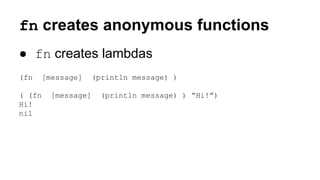 fn creates anonymous functions
● fn creates lambdas
(fn
( (fn
Hi!
nil

[message]

(println message) )

[message]

(println message) ) “Hi!”)

 